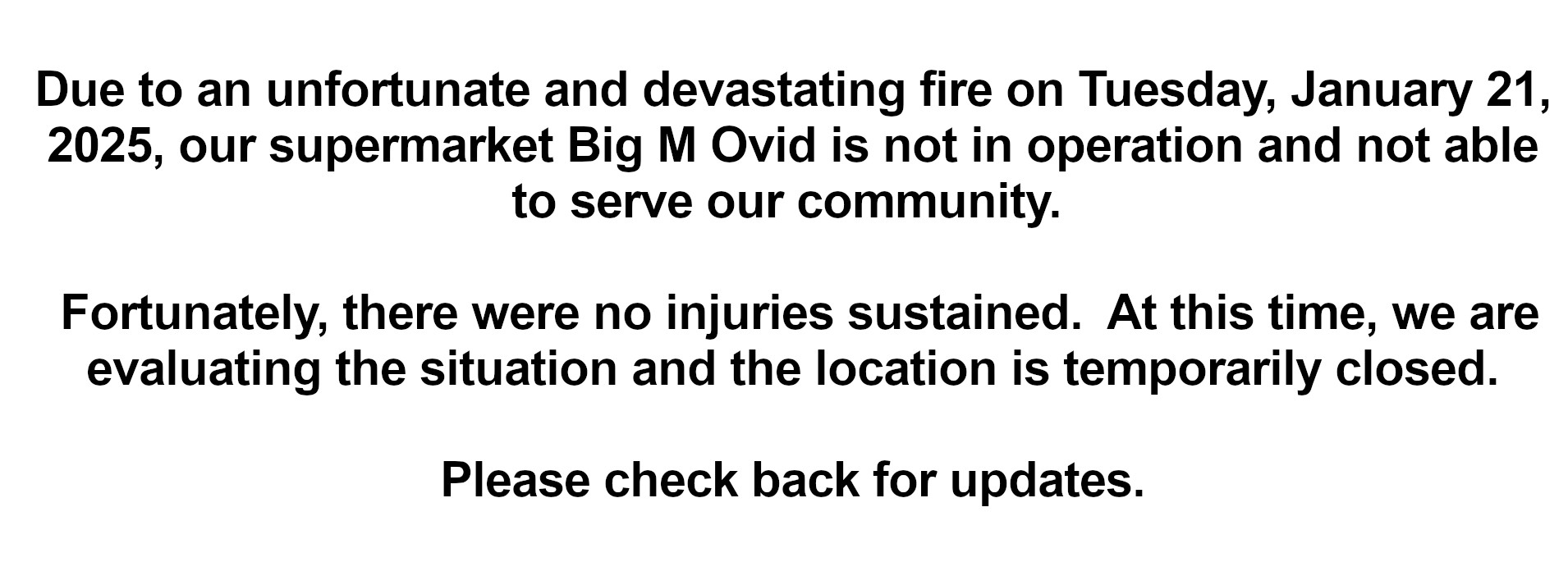 Due to an unfortunate and devastating fire on Tuesday, January 21, 2025, our supermarket Big M Ovid is not in operation and not able to serve our community. Fortunately, there were no injuries sustained. At this time, we are evaluating the situation and the location is temporarily closed. Please check back for updates.