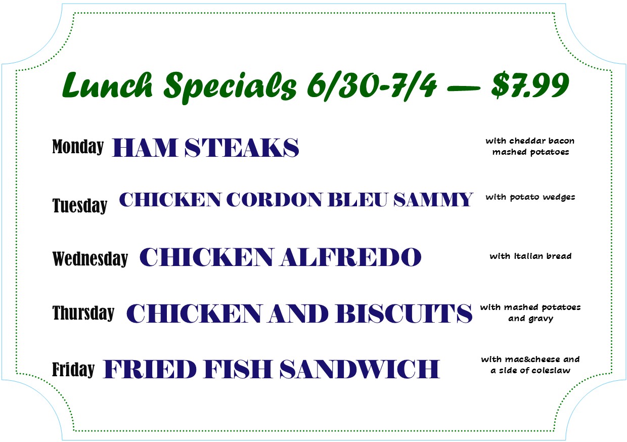 Lunch Specials 6/30 - 7/4 - 7.99
Mon - Ham Steaks
Tues - Chicken Cordon Bleu Sammy
Wed - Chicken Alfredo
Thurs - Chicken and Biscuits
Fri - Fried Fish Sandwich