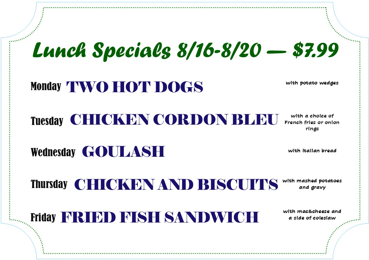 Lunch Specials 8/16-8/20 - $7.99
Monday - Two hot dogs
Tuesday - Chicken Cordon Bleu
Wednesday - Goulash
Thursday - Chicken and Biscuits
Friday -  Fried Fish Sandwich