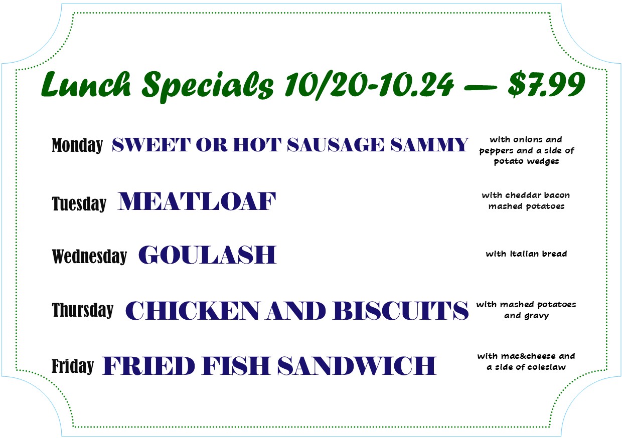 Alexandria Bay Daily Lunch Specials 
10/20 - 10/24 - $7.99
Monday - Sweet or hot sausage Sammy
Tuesday - meatloaf
Wednesday - Goulash
Thursday - chicken and biscuits
Friday - fried fish sandwich