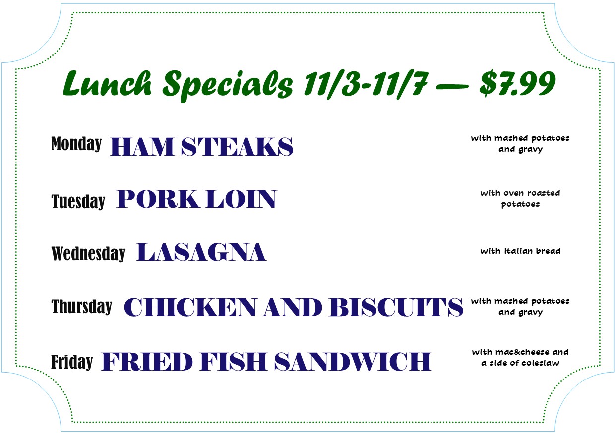 Alexandria Bay Daily Lunch Specials 
11/3 - 11/7 - $7.99
Monday - Ham Steaks
Tuesday - Pork Loin
Wednesday - Lasagna
Thursday - Chicken and Biscuits
Friday - Fried Fish Sandwich