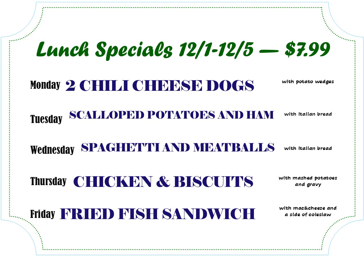 Alexandria Bay lunch specials

Lunch Specials 12/1 -12/5 — $7.99

Monday 2 CHILI CHEESE DOGS with potato wedges
Tuesday SCALLOPED POTATOE AND HAM with Italian bread
Wednesday SPAGHETTI AND MEATBALLS with Italian bread
Thursday CHICKEN & BISCUITS with mashed potatoes and gravy
Friday FRIED FISH SANDWICH with mac & cheese and a side of coleslaw
